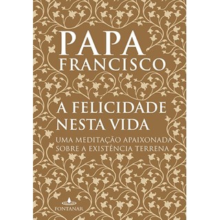 Livro - Felicidade Nesta Vida, a - Uma Meditacao Apaixonada sobre a Existencia Terr - Papa Francisco